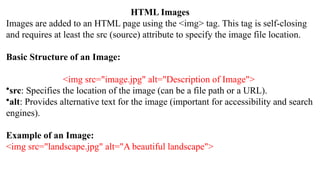 HTML Images
Images are added to an HTML page using the <img> tag. This tag is self-closing
and requires at least the src (source) attribute to specify the image file location.
Basic Structure of an Image:
<img src="image.jpg" alt="Description of Image">
•src: Specifies the location of the image (can be a file path or a URL).
•alt: Provides alternative text for the image (important for accessibility and search
engines).
Example of an Image:
<img src="landscape.jpg" alt="A beautiful landscape">
 