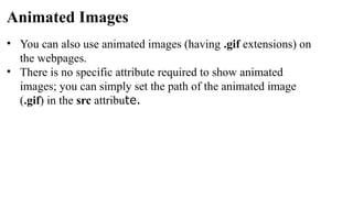 Animated Images
• You can also use animated images (having .gif extensions) on
the webpages.
• There is no specific attribute required to show animated
images; you can simply set the path of the animated image
(.gif) in the src attribute.
 