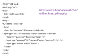 <!DOCTYPE html>
<html lang="en">
<head>
<title>Html Forms</title>
</head>
<body>
<h2>HTML Forms</h2>
<form>
<label for="username">Username:</label><br>
<input type="text" id="username" name="username"><br><br>
<label for="password">Password:</label><br>
<input type="password" id="password" name="password"><br><br>
<input type="submit" value="Submit">
</form>
</body>
</html>
https://www.tutorialspoint.com/
online_html_editor.php
 