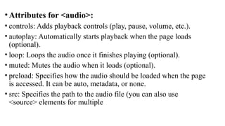 • Attributes for <audio>:
• controls: Adds playback controls (play, pause, volume, etc.).
• autoplay: Automatically starts playback when the page loads
(optional).
• loop: Loops the audio once it finishes playing (optional).
• muted: Mutes the audio when it loads (optional).
• preload: Specifies how the audio should be loaded when the page
is accessed. It can be auto, metadata, or none.
• src: Specifies the path to the audio file (you can also use
<source> elements for multiple
 