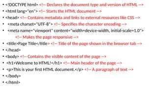 • <!DOCTYPE html> <!-- Declares the document type and version of HTML -->
• <html lang="en"> <!-- Starts the HTML document -->
• <head> <!-- Contains metadata and links to external resources like CSS -->
• <meta charset="UTF-8"> <!-- Specifies the character encoding -->
• <meta name="viewport" content="width=device-width, initial-scale=1.0">
<!-- Makes the page responsive -->
• <title>Page Title</title> <!-- Title of the page shown in the browser tab -->
• </head>
• <body> <!-- Contains the visible content of the page -->
• <h1>Welcome to HTML!</h1> <!-- Main header of the page -->
• <p>This is your first HTML document.</p> <!-- A paragraph of text -->
• </body>
• </html>
 