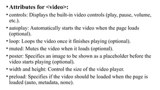 •Attributes for <video>:
• controls: Displays the built-in video controls (play, pause, volume,
etc.).
• autoplay: Automatically starts the video when the page loads
(optional).
• loop: Loops the video once it finishes playing (optional).
• muted: Mutes the video when it loads (optional).
• poster: Specifies an image to be shown as a placeholder before the
video starts playing (optional).
• width and height: Control the size of the video player.
• preload: Specifies if the video should be loaded when the page is
loaded (auto, metadata, none).
 