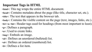 Important Tags in HTML
<html>: This tag wraps the entire HTML document.
<head>: Contains metadata about the page (like title, character set, etc.).
<title>: The text that appears in the browser tab.
<body>: Contains the visible content on the page (text, images, links, etc.).
<h1> to <h6>: Header tags used for headings (from most important to least).
<p>: Defines a paragraph.
<a>: Used to create links.
<img>: Embeds an image.
<ul>: Defines an unordered (bulleted) list.
<ol>: Defines an ordered (numbered) list.
<li>: Defines a list item.
 
