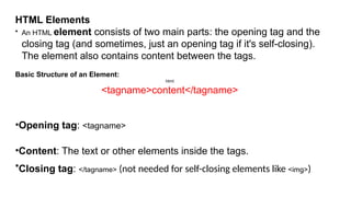 HTML Elements
• An HTML element consists of two main parts: the opening tag and the
closing tag (and sometimes, just an opening tag if it's self-closing).
The element also contains content between the tags.
Basic Structure of an Element:
html
<tagname>content</tagname>
•Opening tag: <tagname>
•Content: The text or other elements inside the tags.
•Closing tag: </tagname> (not needed for self-closing elements like <img>)
 