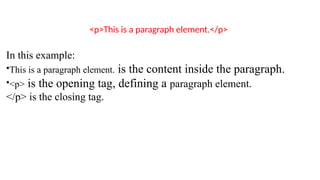 <p>This is a paragraph element.</p>
In this example:
•This is a paragraph element. is the content inside the paragraph.
•<p> is the opening tag, defining a paragraph element.
</p> is the closing tag.
 
