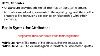 HTML Attributes
• An attribute provides additional information about an element.
• Attributes are added to elements in the opening tag, and they define
properties like behavior, appearance, or relationship with other
elements.
Basic Syntax for Attributes:
<tagname attribute="value">con tent</tagname>
•Attribute name: The name of the attribute, like href, src, class, etc.
•Attribute value: The value assigned to the attribute, enclosed in quotes
>
•.
 