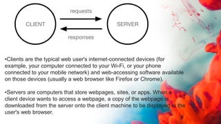 •Clients are the typical web user's internet-connected devices (for
example, your computer connected to your Wi-Fi, or your phone
connected to your mobile network) and web-accessing software available
on those devices (usually a web browser like Firefox or Chrome).
•Servers are computers that store webpages, sites, or apps. When a
client device wants to access a webpage, a copy of the webpage is
downloaded from the server onto the client machine to be displayed in the
user's web browser.
 