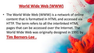 World Wide Web (WWW)
• The World Wide Web (WWW) is a network of online
content that is formatted in HTML and accessed via
HTTP. The term refers to all the interlinked HTML
pages that can be accessed over the Internet. The
World Wide Web was originally designed in 1991 by
Tim Berners-Lee .
 
