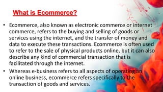 What is Ecommerce?
• Ecommerce, also known as electronic commerce or internet
commerce, refers to the buying and selling of goods or
services using the internet, and the transfer of money and
data to execute these transactions. Ecommerce is often used
to refer to the sale of physical products online, but it can also
describe any kind of commercial transaction that is
facilitated through the internet.
• Whereas e-business refers to all aspects of operating an
online business, ecommerce refers specifically to the
transaction of goods and services.
 
