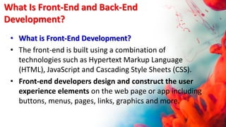 What Is Front-End and Back-End
Development?
• What is Front-End Development?
• The front-end is built using a combination of
technologies such as Hypertext Markup Language
(HTML), JavaScript and Cascading Style Sheets (CSS).
• Front-end developers design and construct the user
experience elements on the web page or app including
buttons, menus, pages, links, graphics and more.
 