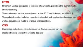 HTML
Hypertext Markup Language is the core of a website, providing the overall design
and functionality.
The most recent version was released in late 2017 and is known as HTML5.2.
The updated version includes more tools aimed at web application developers as
well as adjustments made to improve interoperability.
CSS
Cascading style sheets give developers a flexible, precise way to
create attractive, interactive website designs.
 