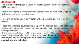 JavaScript
This event-based language is useful for creating dynamic elements on static
HTML web pages.
It allows developers to access elements separate from the main HTML page, as
well as respond to server-side events.
Front-end frameworks such as Angular, Ember, Backbone, and React are also
popular.
These frameworks let developers keep up with the growing demand for enterprise
software without sacrificing quality, so they’re earning their place as standard
development tools.
One of the main challenges of front-end development - which also goes by the
name “client-side development” - is the rapid pace of change in the tools,
techniques and technologies used to create the user experience for
applications and websites.
 