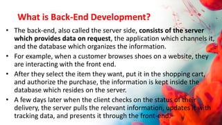 What is Back-End Development?
• The back-end, also called the server side, consists of the server
which provides data on request, the application which channels it,
and the database which organizes the information.
• For example, when a customer browses shoes on a website, they
are interacting with the front end.
• After they select the item they want, put it in the shopping cart,
and authorize the purchase, the information is kept inside the
database which resides on the server.
• A few days later when the client checks on the status of their
delivery, the server pulls the relevant information, updates it with
tracking data, and presents it through the front-end.
 