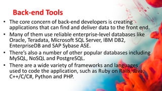 Back-end Tools
• The core concern of back-end developers is creating
applications that can find and deliver data to the front end.
• Many of them use reliable enterprise-level databases like
Oracle, Teradata, Microsoft SQL Server, IBM DB2,
EnterpriseDB and SAP Sybase ASE.
• There’s also a number of other popular databases including
MySQL, NoSQL and PostgreSQL.
• There are a wide variety of frameworks and languages
used to code the application, such as Ruby on Rails, Java,
C++/C/C#, Python and PHP.
 