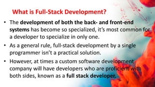 What is Full-Stack Development?
• The development of both the back- and front-end
systems has become so specialized, it’s most common for
a developer to specialize in only one.
• As a general rule, full-stack development by a single
programmer isn’t a practical solution.
• However, at times a custom software development
company will have developers who are proficient with
both sides, known as a full stack developer.
 