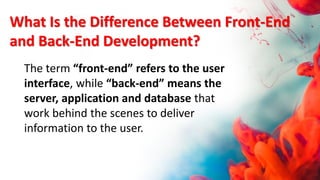 What Is the Difference Between Front-End
and Back-End Development?
The term “front-end” refers to the user
interface, while “back-end” means the
server, application and database that
work behind the scenes to deliver
information to the user.
 