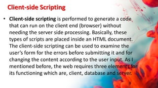 Client-side Scripting
• Client-side scripting is performed to generate a code
that can run on the client end (browser) without
needing the server side processing. Basically, these
types of scripts are placed inside an HTML document.
The client-side scripting can be used to examine the
user’s form for the errors before submitting it and for
changing the content according to the user input. As I
mentioned before, the web requires three elements for
its functioning which are, client, database and server.
 