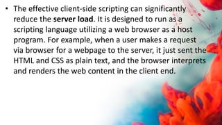 • The effective client-side scripting can significantly
reduce the server load. It is designed to run as a
scripting language utilizing a web browser as a host
program. For example, when a user makes a request
via browser for a webpage to the server, it just sent the
HTML and CSS as plain text, and the browser interprets
and renders the web content in the client end.
 