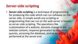 Server-side scripting
• Server-side scripting is a technique of programming
for producing the code which can run software on the
server side, in simple words any scripting or
programming that can run on the web server is known
as server-side scripting. The operations like
customization of a website, dynamic change in the
website content, response generation to the user’s
queries, accessing the database, and so on are
performed at the server end.
 