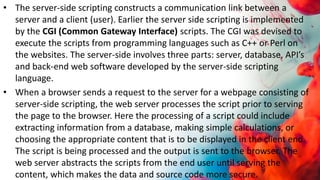 • The server-side scripting constructs a communication link between a
server and a client (user). Earlier the server side scripting is implemented
by the CGI (Common Gateway Interface) scripts. The CGI was devised to
execute the scripts from programming languages such as C++ or Perl on
the websites. The server-side involves three parts: server, database, API’s
and back-end web software developed by the server-side scripting
language.
• When a browser sends a request to the server for a webpage consisting of
server-side scripting, the web server processes the script prior to serving
the page to the browser. Here the processing of a script could include
extracting information from a database, making simple calculations, or
choosing the appropriate content that is to be displayed in the client end.
The script is being processed and the output is sent to the browser. The
web server abstracts the scripts from the end user until serving the
content, which makes the data and source code more secure.
 