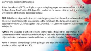 Server-side scripting languages:
After the advent of CGI, multiple programming languages were evolved such as PHP,
Python, Ruby, ColdFusion, C#, Java, C++ and so on for server-side scripting among
which some of them are described below:
PHP: It is the most prevalent server-side language used on the web which was designed
to extract and manipulate information in the database. The language is used in
association with SQL language for the Database. It is used in Facebook, WordPress and
Wikipedia.
Python: The language is fast and contains shorter code. It is good for beginners as it
concentrates on the readability and simplicity of the code. Python functions well in the
object-oriented environment and used in famous sites like Youtube, Google, etc.
Ruby: It contains complex logic which packages the back-end with database utility which can
also be provided by PHP and SQL.
 