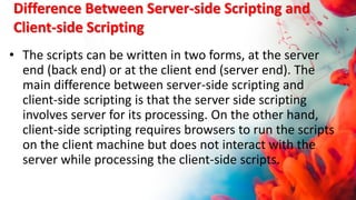 Difference Between Server-side Scripting and
Client-side Scripting
• The scripts can be written in two forms, at the server
end (back end) or at the client end (server end). The
main difference between server-side scripting and
client-side scripting is that the server side scripting
involves server for its processing. On the other hand,
client-side scripting requires browsers to run the scripts
on the client machine but does not interact with the
server while processing the client-side scripts.
 