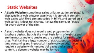 Static Websites
• A Static Website (sometimes called a flat or stationary page) is
displayed in a web browser exactly as it is stored. It contains
web pages with fixed content coded in HTML and stored on a
web server. It does not change, it stays the same, or "static"
for every viewer of the site.
• A static website does not require web programming or
database design. Static is the most basic form of website and
are the most simple to create and are perfect for small scale
sites. Maintaining a large number of static pages can become a
time consuming and impractical hassle very quickly. If you
require a website with hundreds of pages and a ton of
content, a dynamic website may be for you
 