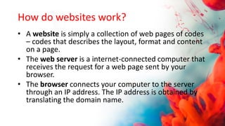 How do websites work?
• A website is simply a collection of web pages of codes
– codes that describes the layout, format and content
on a page.
• The web server is a internet-connected computer that
receives the request for a web page sent by your
browser.
• The browser connects your computer to the server
through an IP address. The IP address is obtained by
translating the domain name.
 
