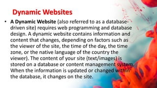 Dynamic Websites
• A Dynamic Website (also referred to as a database-
driven site) requires web programming and database
design. A dynamic website contains information and
content that changes, depending on factors such as
the viewer of the site, the time of the day, the time
zone, or the native language of the country the
viewer). The content of your site (text/images) is
stored on a database or content management system.
When the information is updated or changed within
the database, it changes on the site.
 