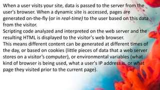 When a user visits your site, data is passed to the server from the
user's browser. When a dynamic site is accessed, pages are
generated on-the-fly (or in real-time) to the user based on this data
from the visitor.
Scripting code analyzed and interpreted on the web server and the
resulting HTML is displayed to the visitor's web browser.
This means different content can be generated at different times of
the day, or based on cookies (little pieces of data that a web server
stores on a visitor’s computer), or environmental variables (what
kind of browser is being used, what a user's IP address is, or what
page they visited prior to the current page).
 