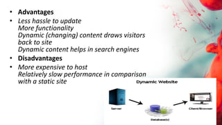 • Advantages
• Less hassle to update
More functionality
Dynamic (changing) content draws visitors
back to site
Dynamic content helps in search engines
• Disadvantages
• More expensive to host
Relatively slow performance in comparison
with a static site
 