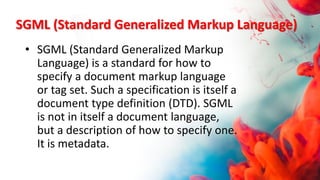 SGML (Standard Generalized Markup Language)
• SGML (Standard Generalized Markup
Language) is a standard for how to
specify a document markup language
or tag set. Such a specification is itself a
document type definition (DTD). SGML
is not in itself a document language,
but a description of how to specify one.
It is metadata.
 