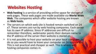 Websites Hosting
• Web hosting is a service of providing online space for storage of
web pages. These web pages are made available via World Wide
Web. The companies which offer website hosting are known
as Web hosts.
• The servers on which web site is hosted remain switched on 24
x7. These servers are run by web hosting companies. Each server
has its own IP address. Since IP addresses are difficult to
remember therefore, webmaster points their domain name to
the IP address of the server their website is stored on.
• It is not possible to host your website on your local computer, to
do so you would have to leave your computer on 24 hours a day.
This is not practical and cheaper as well. This is where web
hosting companies comes in.
 