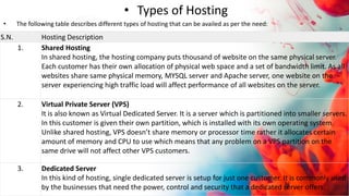 • Types of Hosting
• The following table describes different types of hosting that can be availed as per the need:
S.N. Hosting Description
1. Shared Hosting
In shared hosting, the hosting company puts thousand of website on the same physical server.
Each customer has their own allocation of physical web space and a set of bandwidth limit. As all
websites share same physical memory, MYSQL server and Apache server, one website on the
server experiencing high traffic load will affect performance of all websites on the server.
2. Virtual Private Server (VPS)
It is also known as Virtual Dedicated Server. It is a server which is partitioned into smaller servers.
In this customer is given their own partition, which is installed with its own operating system.
Unlike shared hosting, VPS doesn’t share memory or processor time rather it allocates certain
amount of memory and CPU to use which means that any problem on a VPS partition on the
same drive will not affect other VPS customers.
3. Dedicated Server
In this kind of hosting, single dedicated server is setup for just one customer. It is commonly used
by the businesses that need the power, control and security that a dedicated server offers.
 
