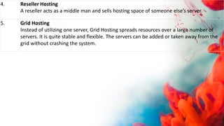 4. Reseller Hosting
A reseller acts as a middle man and sells hosting space of someone else’s server.
5. Grid Hosting
Instead of utilizing one server, Grid Hosting spreads resources over a large number of
servers. It is quite stable and flexible. The servers can be added or taken away from the
grid without crashing the system.
 