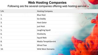 Web Hosting Companies
Following are the several companies offering web hosting service:
S.N. Hosting Company
1. Blue Host
2. Go Daddy
3. Host Gator
4. just Host
5. Laughing Squid
6. Hivelocity
7. liquid Web
8. Media TempleServInt
9. Wired Tree
10. Wild West Domains
 