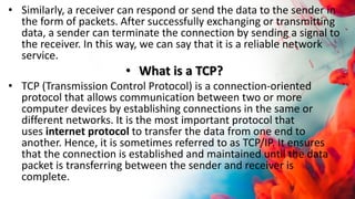 • Similarly, a receiver can respond or send the data to the sender in
the form of packets. After successfully exchanging or transmitting
data, a sender can terminate the connection by sending a signal to
the receiver. In this way, we can say that it is a reliable network
service.
• What is a TCP?
• TCP (Transmission Control Protocol) is a connection-oriented
protocol that allows communication between two or more
computer devices by establishing connections in the same or
different networks. It is the most important protocol that
uses internet protocol to transfer the data from one end to
another. Hence, it is sometimes referred to as TCP/IP. It ensures
that the connection is established and maintained until the data
packet is transferring between the sender and receiver is
complete.
 
