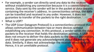• For example, a sender can directly send any data to the receiver
without establishing any connection because it is a connectionless
service. Data sent by the sender will be in the packet or data streams
containing the receiver's address. In connectionless service, the data
can be travelled and received in any order. However, it does not
guarantee to transfer of the packets to the right destination.
• What is UDP?
• The UDP (User Datagram Protocol) is a connectionless protocol that
allows communication between two or more devices without
establishing any connection. In this protocol, a sender sends the data
packets to the receiver that holds the destination address. A UDP
does not ensure to deliver the data packets to the correct destination,
and it does not generate any acknowledgment about the sender's
data. Similarly, it does not acknowledge the receiver about the data.
Hence, it is an unreliable protocol.
 