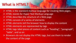  HTML is the standard markup language for creating Web pages.
 HTML stands for Hyper Text Markup Language
 HTML describes the structure of a Web page
 HTML consists of a series of elements
 HTML elements tell the browser how to display the content
 HTML elements are represented by tags
 HTML tags label pieces of content such as "heading", "paragraph",
"table", and so on
 Browsers do not display the HTML tags, but use them to render
the content of the page
What is HTML?
 