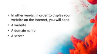 • In other words, in order to display your
website on the Internet, you will need:
• A website
• A domain name
• A server
 