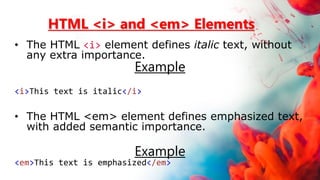 HTML <i> and <em> Elements
• The HTML <i> element defines italic text, without
any extra importance.
Example
<i>This text is italic</i>
• The HTML <em> element defines emphasized text,
with added semantic importance.
Example
<em>This text is emphasized</em>
 
