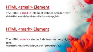 HTML <small> Element
The HTML <small> element defines smaller text:
<h2>HTML <small>Small</small> Formatting</h2>
HTML <mark> Element
The HTML <mark> element defines marked/highlighted
text:
<h2>HTML <mark>Marked</mark> Formatting</h2>
 