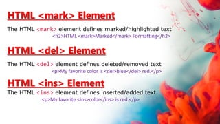HTML <mark> Element
The HTML <mark> element defines marked/highlighted text
<h2>HTML <mark>Marked</mark> Formatting</h2>
HTML <del> Element
The HTML <del> element defines deleted/removed text
<p>My favorite color is <del>blue</del> red.</p>
HTML <ins> Element
The HTML <ins> element defines inserted/added text.
<p>My favorite <ins>color</ins> is red.</p>
 