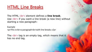 HTML Line Breaks
The HTML <br> element defines a line break.
Use <br> if you want a line break (a new line) without
starting a new paragraph:
Example
<p>This is<br>a paragraph<br>with line breaks.</p>
The <br> tag is an empty tag, which means that it
has no end tag.
 