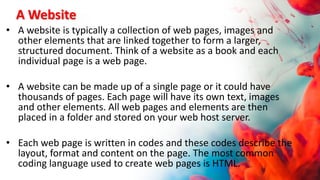 A Website
• A website is typically a collection of web pages, images and
other elements that are linked together to form a larger,
structured document. Think of a website as a book and each
individual page is a web page.
• A website can be made up of a single page or it could have
thousands of pages. Each page will have its own text, images
and other elements. All web pages and elements are then
placed in a folder and stored on your web host server.
• Each web page is written in codes and these codes describe the
layout, format and content on the page. The most common
coding language used to create web pages is HTML.
 