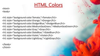 <html>
<body>
<h1 style="background-color:Tomato;">Tomato</h1>
<h1 style="background-color:Orange;">Orange</h1>
<h1 style="background-color:DodgerBlue;">DodgerBlue</h1>
<h1 style="background-color:MediumSeaGreen;">MediumSeaGreen</h1>
<h1 style="background-color:Gray;">Gray</h1>
<h1 style="background-color:SlateBlue;">SlateBlue</h1>
<h1 style="background-color:Violet;">Violet</h1>
<h1 style="background-color:LightGray;">LightGray</h1>
</body>
</html>
HTML Colors
 