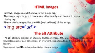 HTML Images
In HTML, images are defined with the <img> tag.
The <img> tag is empty, it contains attributes only, and does not have a
closing tag.
The src attribute specifies the URL (web address) of the image:
<img src="url">
The alt Attribute
The alt attribute provides an alternate text for an image, if the user for some reason cannot
view it (because of slow connection, an error in the src attribute, or if the user uses a screen
reader).
The value of the alt attribute should describe the image:
 