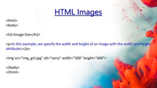 <html>
<body>
<h2>Image Size</h2>
<p>In this example, we specify the width and height of an image with the width and height
attributes:</p>
<img src="img_girl.jpg" alt=“sorry" width="500" height="600">
</body>
</html>
HTML Images
 