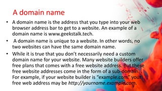 A domain name
• A domain name is the address that you type into your web
browser address bar to get to a website. An example of a
domain name is www.geekstalk.tech.
• A domain name is unique to a website. In other words, no
two websites can have the same domain name.
• While it is true that you don’t necessarily need a custom
domain name for your website. Many website builders offer
free plans that comes with a free website address. But these
free website addresses come in the form of a sub-domain. .
For example, if your website builder is “example.com” your
free web address may be http://yourname.example.com.
 
