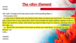 <html>
<body> Defines a section in a document (block-level)
<div style="background-color:green;color:white;padding:20px;">
<h2>London</h2>
<p>Save time in Word with new buttons that show up where you need them. To change the
way a picture fits in your document, click it and a button for layout options appears next to it.
When you work on a table, click where you want to add a row or a column, and then click the
plus sign.</p>
<p> Word with new buttons that show up where you need them. To change the way a
picture </p>
</div>
</body>
</html>
The <div> Element
 